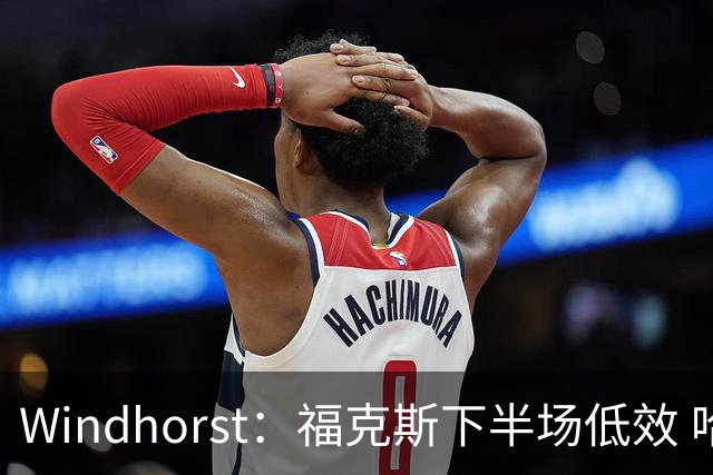 Windhorst：福克斯下半场低效 哈珀表现更好&主帅却没多给时间